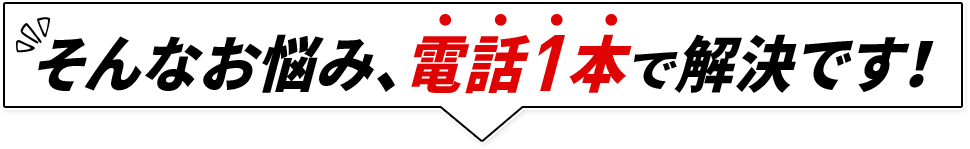 そんなお悩み、電話1本で解決です！
